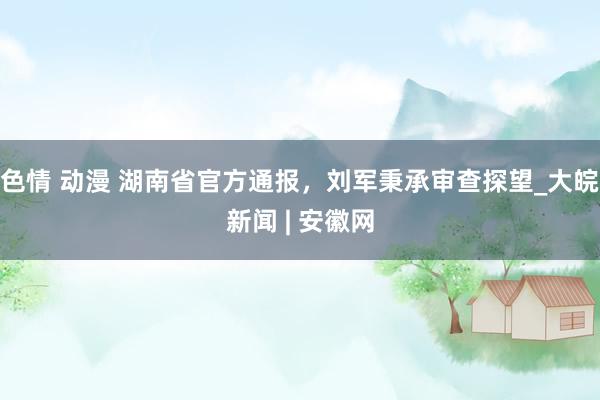 色情 动漫 湖南省官方通报，刘军秉承审查探望_大皖新闻 | 安徽网