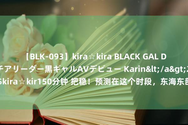 【BLK-093】kira☆kira BLACK GAL DEBUT 元・有名球団チアリーダー黒ギャルAVデビュー Karin</a>2013-04-19kira☆kira&$kira☆kir150分钟 把稳！预测在这个时段，东海东部将出现一次巨浪到狂浪经由_大皖新闻 | 安徽网