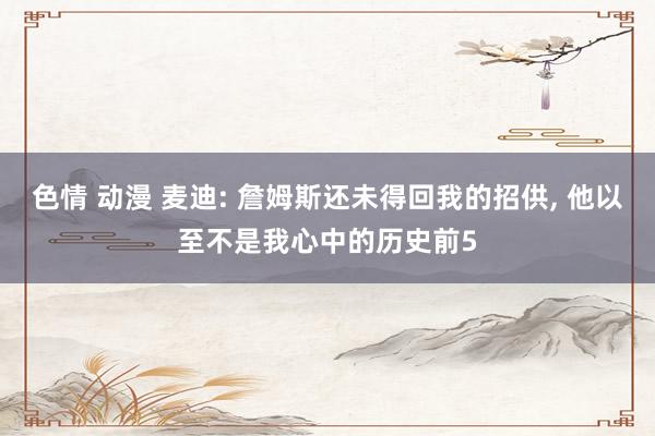 色情 动漫 麦迪: 詹姆斯还未得回我的招供, 他以至不是我心中的历史前5