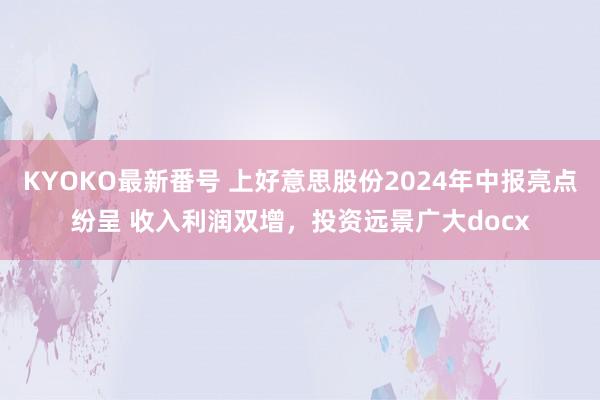 KYOKO最新番号 上好意思股份2024年中报亮点纷呈 收入利润双增，投资远景广大docx