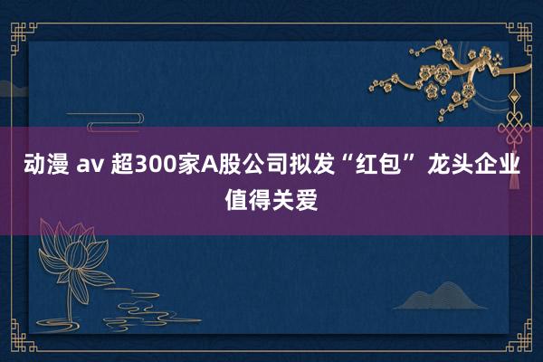 动漫 av 超300家A股公司拟发“红包” 龙头企业值得关爱