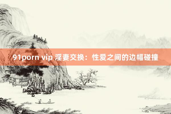 91porn vip 淫妻交换：性爱之间的边幅碰撞